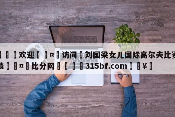 🍏欢迎🤸访问⚽刘国梁女儿国际高尔夫比赛获佳绩🤟比分网🛑315bf.com🥚