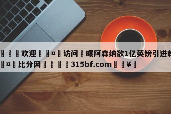 🍏欢迎🤸访问⚽曝阿森纳欲1亿英镑引进赖斯🤟比分网🛑315bf.com🥚