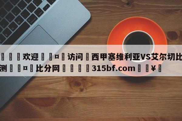🍏欢迎🤸访问⚽西甲塞维利亚VS艾尔切比分预测🤟比分网🛑315bf.com🥚
