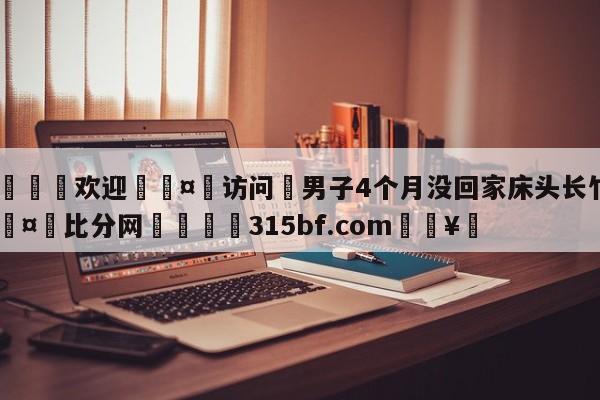 🍏欢迎🤸访问⚽男子4个月没回家床头长竹子🤟比分网🛑315bf.com🥚