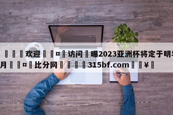 🍏欢迎🤸访问⚽曝2023亚洲杯将定于明年1月🤟比分网🛑315bf.com🥚