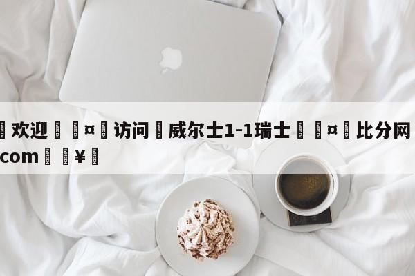 🍏欢迎🤸访问⚽威尔士1-1瑞士🤟比分网🛑315bf.com🥚
