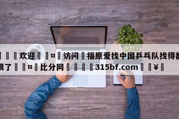 🍏欢迎🤸访问⚽福原爱找中国乒乓队找得都斗鸡眼了🤟比分网🛑315bf.com🥚