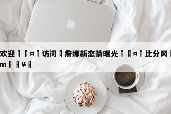 🍏欢迎🤸访问⚽詹娜新恋情曝光🤟比分网🛑315bf.com🥚