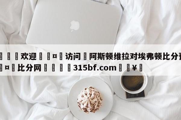 🍏欢迎🤸访问⚽阿斯顿维拉对埃弗顿比分预测🤟比分网🛑315bf.com🥚