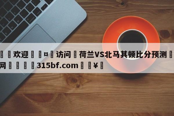 🍏欢迎🤸访问⚽荷兰VS北马其顿比分预测🤟比分网🛑315bf.com🥚