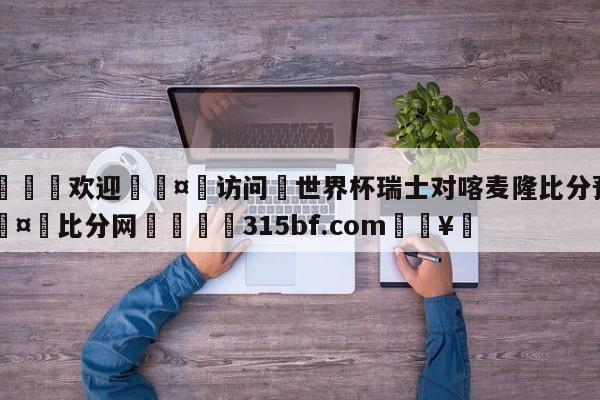 🍏欢迎🤸访问⚽世界杯瑞士对喀麦隆比分预测🤟比分网🛑315bf.com🥚