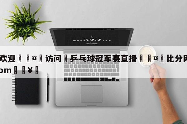 🍏欢迎🤸访问⚽乒乓球冠军赛直播🤟比分网🛑315bf.com🥚