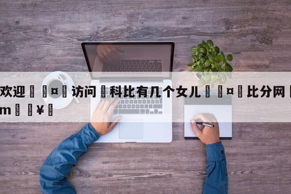 🍏欢迎🤸访问⚽科比有几个女儿🤟比分网🛑315bf.com🥚