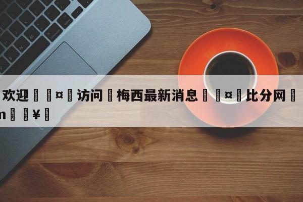🍏欢迎🤸访问⚽梅西最新消息🤟比分网🛑315bf.com🥚
