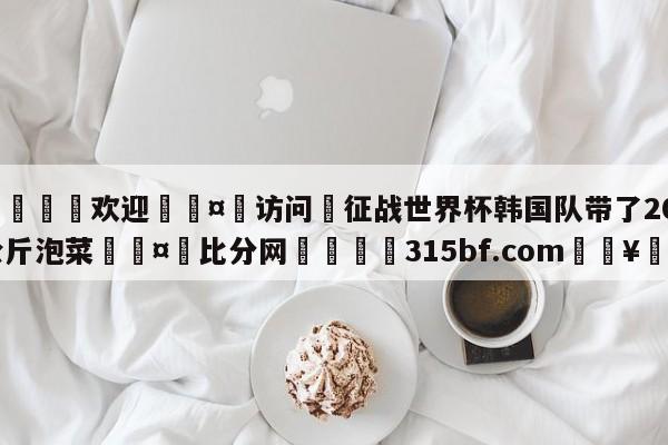 🍏欢迎🤸访问⚽征战世界杯韩国队带了200公斤泡菜🤟比分网🛑315bf.com🥚