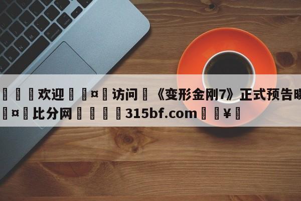 🍏欢迎🤸访问⚽《变形金刚7》正式预告曝光🤟比分网🛑315bf.com🥚